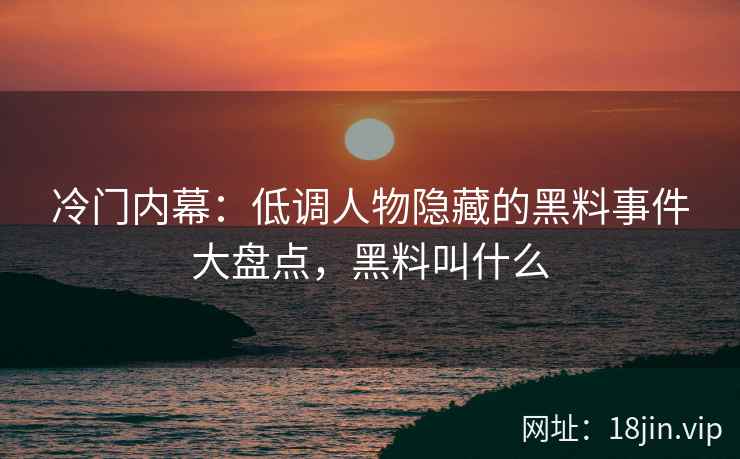 冷门内幕：低调人物隐藏的黑料事件大盘点，黑料叫什么