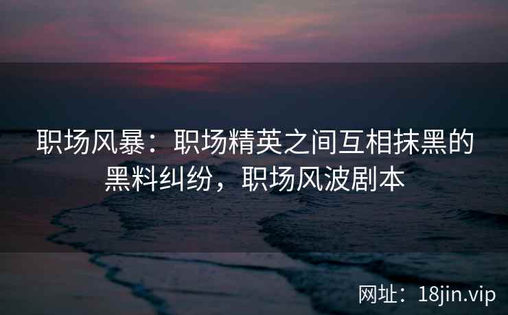 职场风暴：职场精英之间互相抹黑的黑料纠纷，职场风波剧本