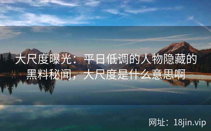 大尺度曝光：平日低调的人物隐藏的黑料秘闻，大尺度是什么意思啊