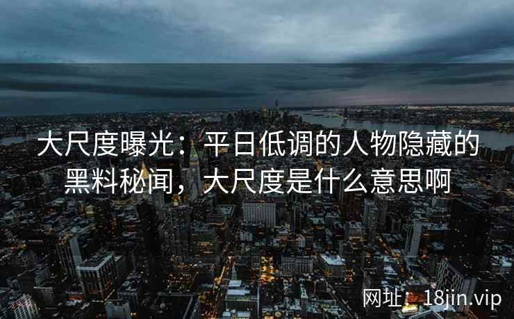 大尺度曝光：平日低调的人物隐藏的黑料秘闻，大尺度是什么意思啊