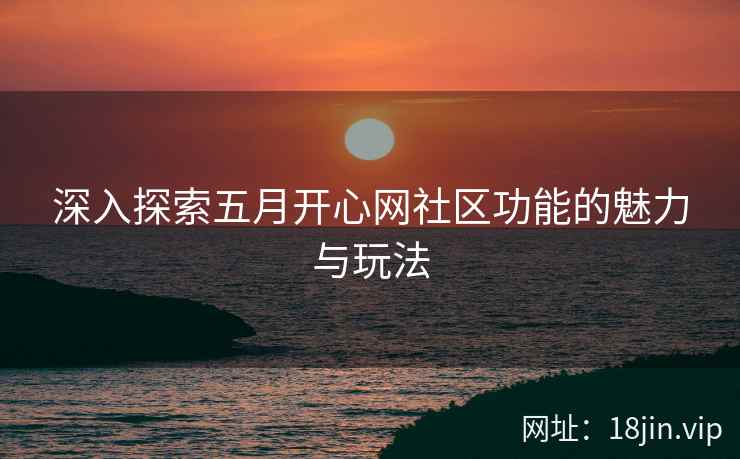 深入探索五月开心网社区功能的魅力与玩法