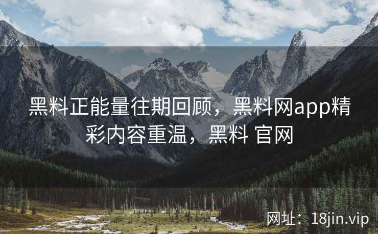 黑料正能量往期回顾，黑料网app精彩内容重温，黑料 官网