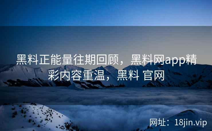 黑料正能量往期回顾，黑料网app精彩内容重温，黑料 官网