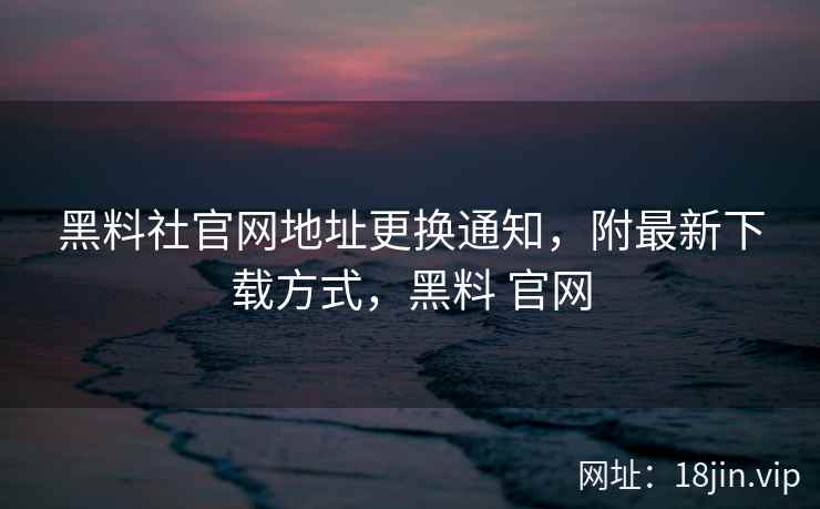 黑料社官网地址更换通知，附最新下载方式，黑料 官网
