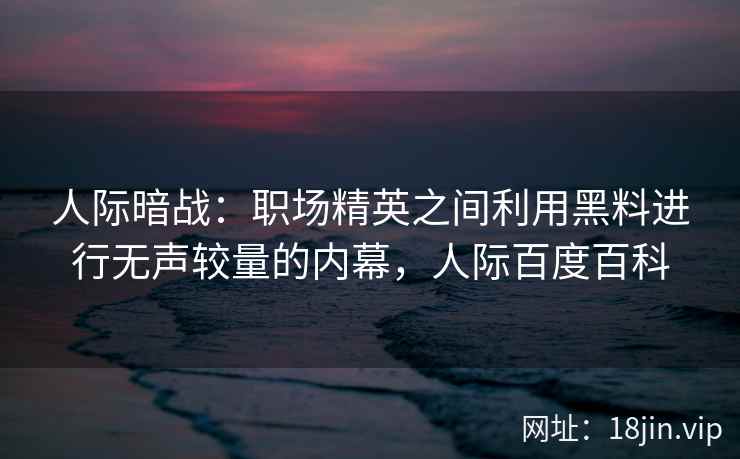 人际暗战：职场精英之间利用黑料进行无声较量的内幕，人际百度百科