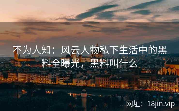 不为人知：风云人物私下生活中的黑料全曝光，黑料叫什么