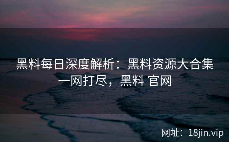 黑料每日深度解析：黑料资源大合集一网打尽，黑料 官网