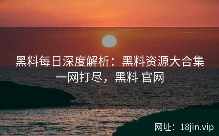 黑料每日深度解析：黑料资源大合集一网打尽，黑料 官网