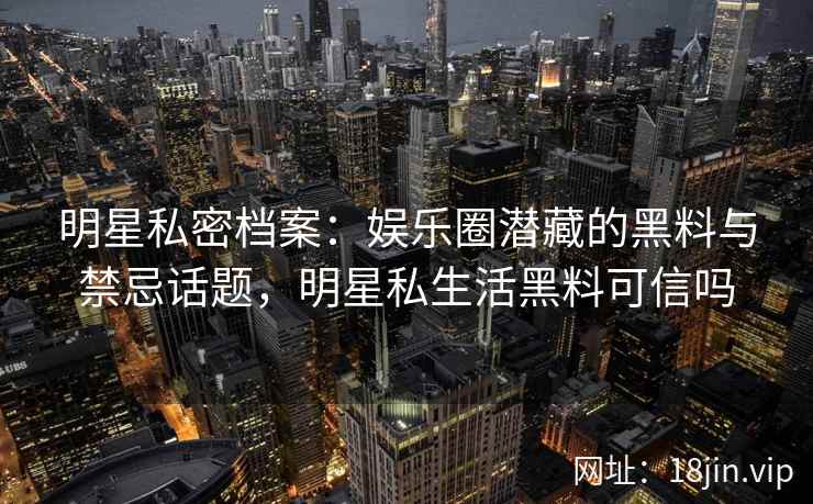明星私密档案：娱乐圈潜藏的黑料与禁忌话题，明星私生活黑料可信吗
