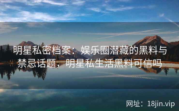明星私密档案：娱乐圈潜藏的黑料与禁忌话题，明星私生活黑料可信吗