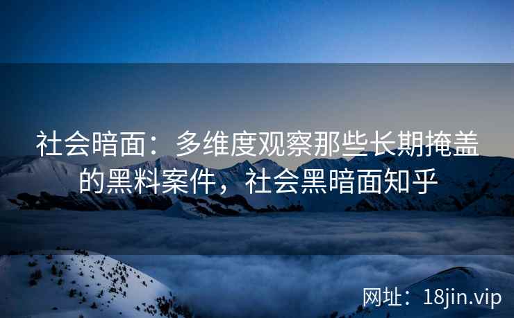 社会暗面：多维度观察那些长期掩盖的黑料案件，社会黑暗面知乎