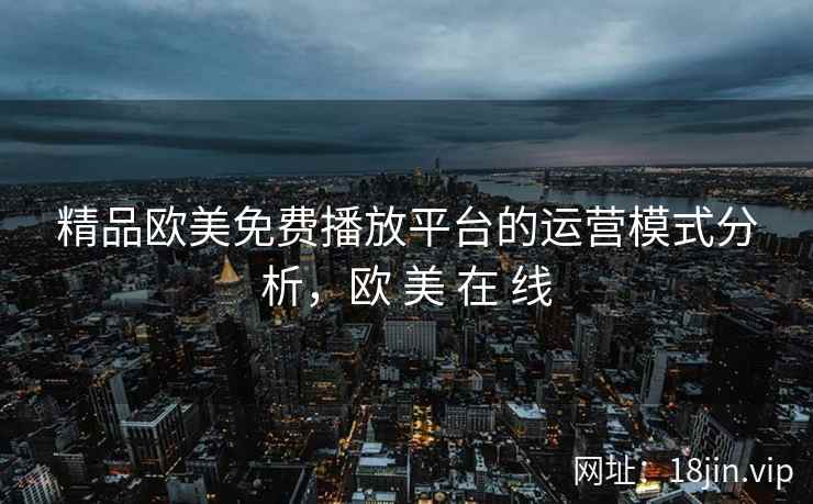 精品欧美免费播放平台的运营模式分析，欧 美 在 线