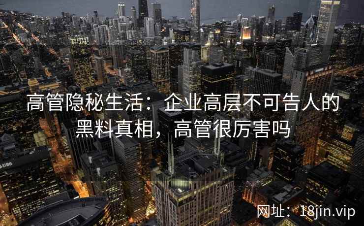 高管隐秘生活：企业高层不可告人的黑料真相，高管很厉害吗