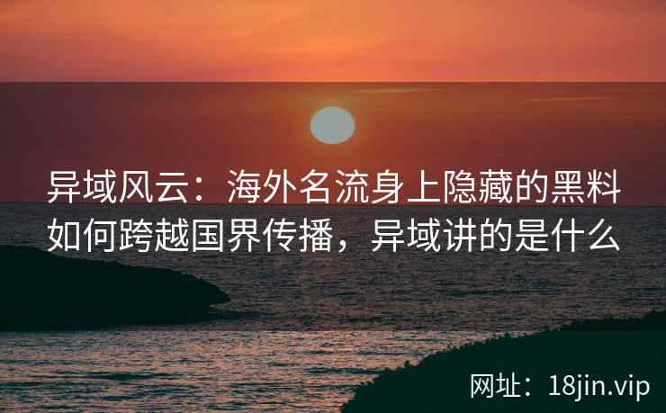 异域风云：海外名流身上隐藏的黑料如何跨越国界传播，异域讲的是什么