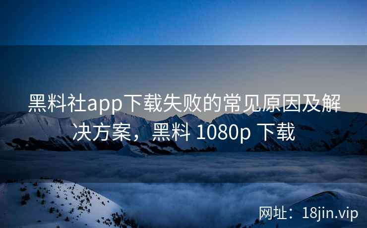 黑料社app下载失败的常见原因及解决方案，黑料 1080p 下载