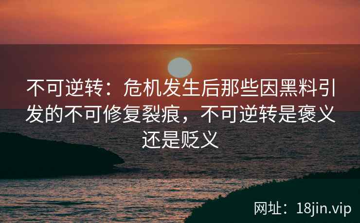 不可逆转：危机发生后那些因黑料引发的不可修复裂痕，不可逆转是褒义还是贬义
