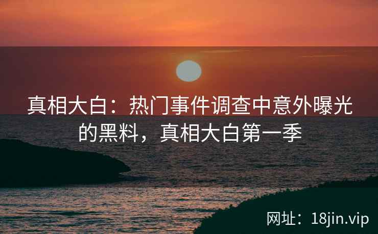 真相大白：热门事件调查中意外曝光的黑料，真相大白第一季