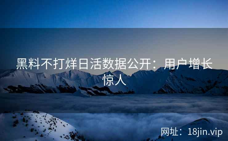 黑料不打烊日活数据公开：用户增长惊人