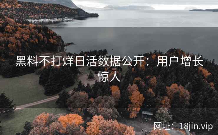 黑料不打烊日活数据公开：用户增长惊人
