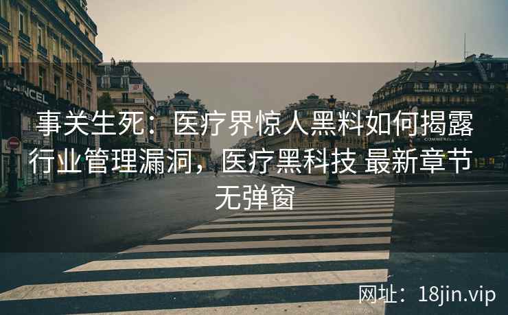 事关生死：医疗界惊人黑料如何揭露行业管理漏洞，医疗黑科技 最新章节 无弹窗