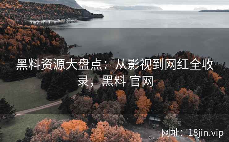 黑料资源大盘点：从影视到网红全收录，黑料 官网