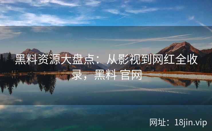 黑料资源大盘点：从影视到网红全收录，黑料 官网