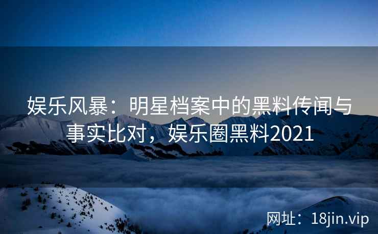 娱乐风暴：明星档案中的黑料传闻与事实比对，娱乐圈黑料2021