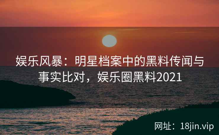 娱乐风暴：明星档案中的黑料传闻与事实比对，娱乐圈黑料2021