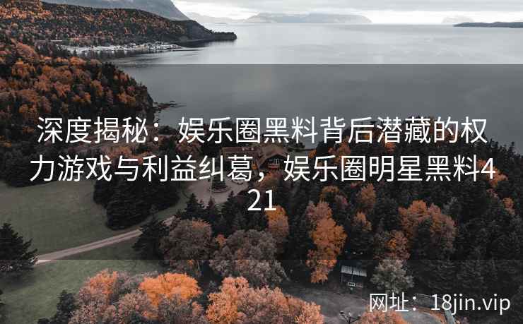 深度揭秘：娱乐圈黑料背后潜藏的权力游戏与利益纠葛，娱乐圈明星黑料421