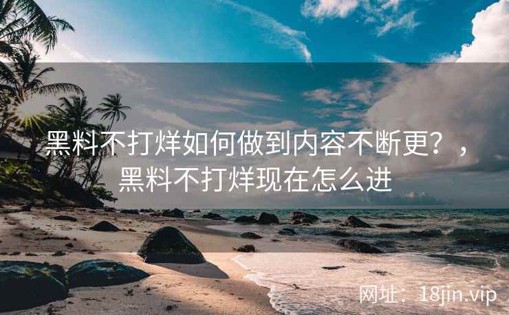 黑料不打烊如何做到内容不断更？，黑料不打烊现在怎么进