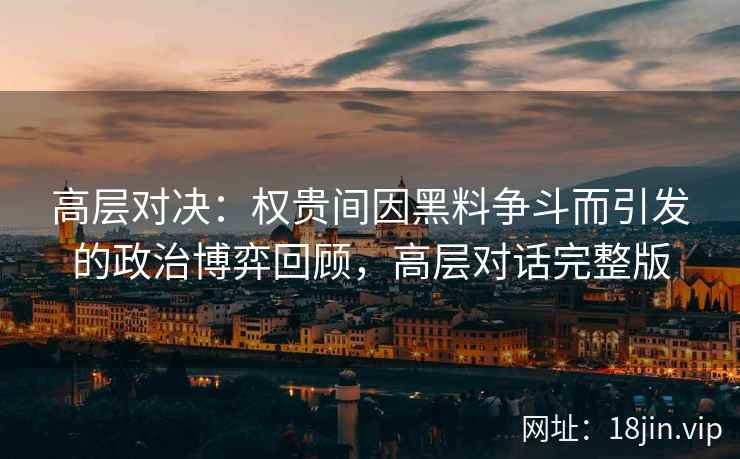 高层对决：权贵间因黑料争斗而引发的政治博弈回顾，高层对话完整版
