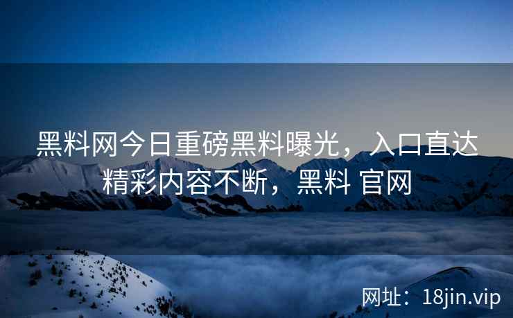 黑料网今日重磅黑料曝光，入口直达精彩内容不断，黑料 官网