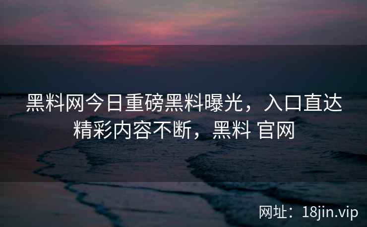 黑料网今日重磅黑料曝光，入口直达精彩内容不断，黑料 官网
