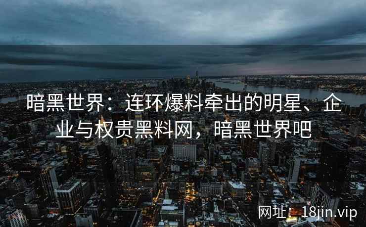 暗黑世界：连环爆料牵出的明星、企业与权贵黑料网，暗黑世界吧