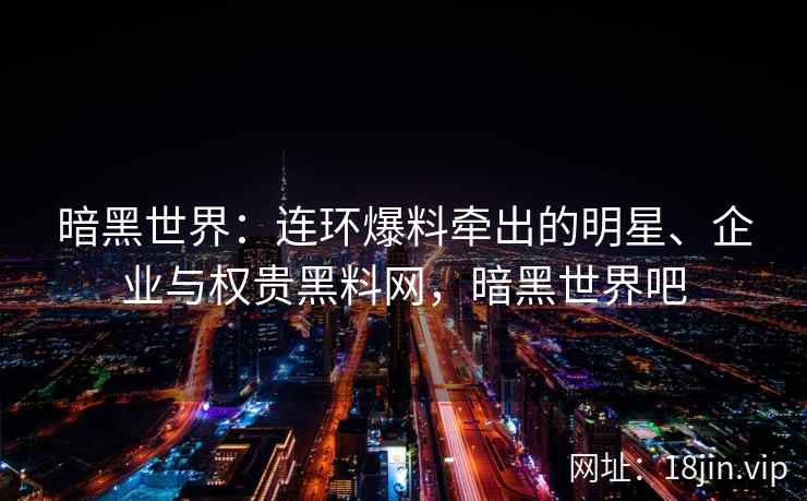 暗黑世界：连环爆料牵出的明星、企业与权贵黑料网，暗黑世界吧