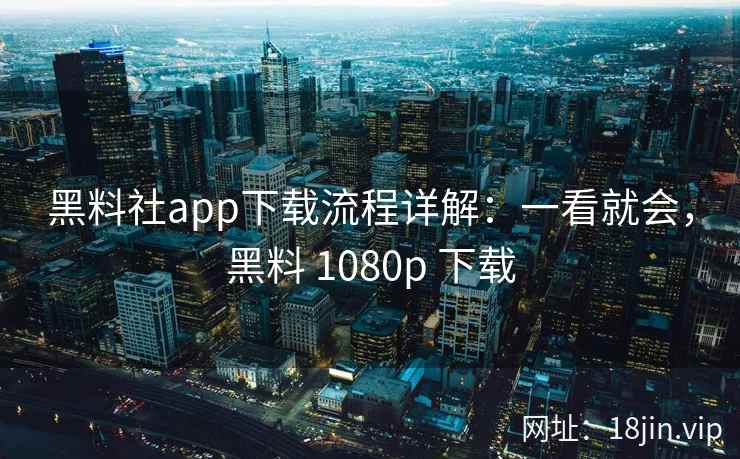 黑料社app下载流程详解：一看就会，黑料 1080p 下载