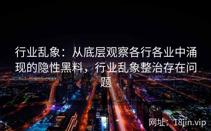 行业乱象：从底层观察各行各业中涌现的隐性黑料，行业乱象整治存在问题