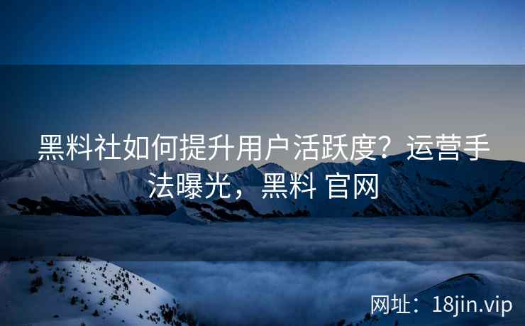 黑料社如何提升用户活跃度？运营手法曝光，黑料 官网