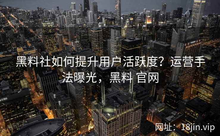 黑料社如何提升用户活跃度？运营手法曝光，黑料 官网