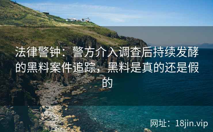 法律警钟：警方介入调查后持续发酵的黑料案件追踪，黑料是真的还是假的