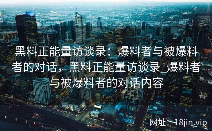 黑料正能量访谈录：爆料者与被爆料者的对话，黑料正能量访谈录_爆料者与被爆料者的对话内容