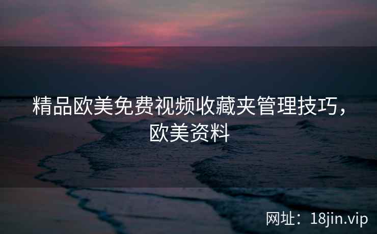 精品欧美免费视频收藏夹管理技巧，欧美资料
