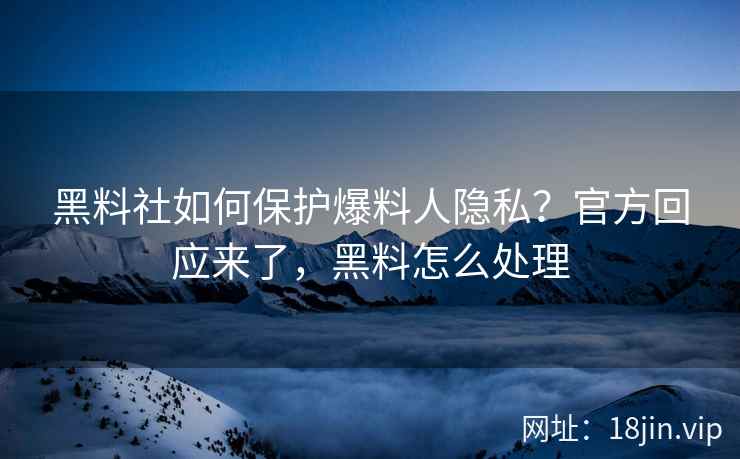 黑料社如何保护爆料人隐私？官方回应来了，黑料怎么处理