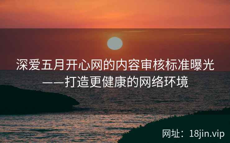 深爱五月开心网的内容审核标准曝光——打造更健康的网络环境