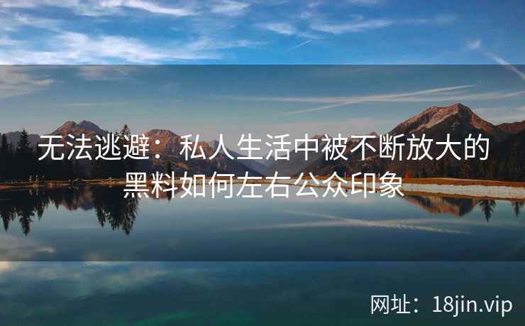 无法逃避：私人生活中被不断放大的黑料如何左右公众印象