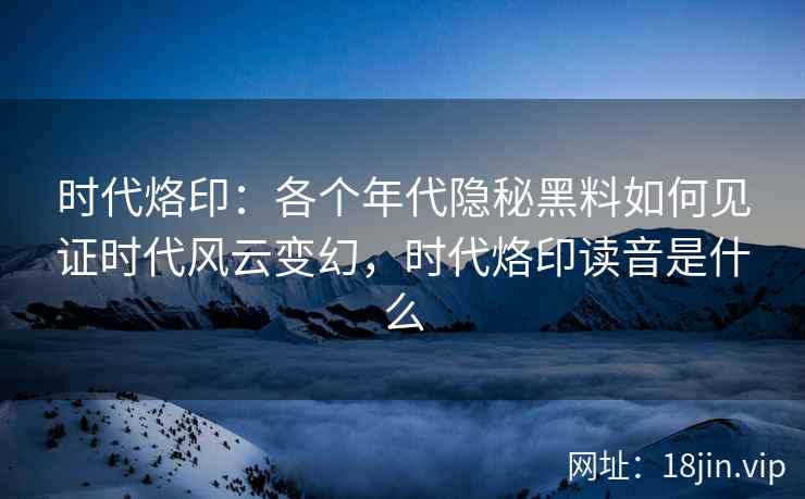 时代烙印：各个年代隐秘黑料如何见证时代风云变幻，时代烙印读音是什么
