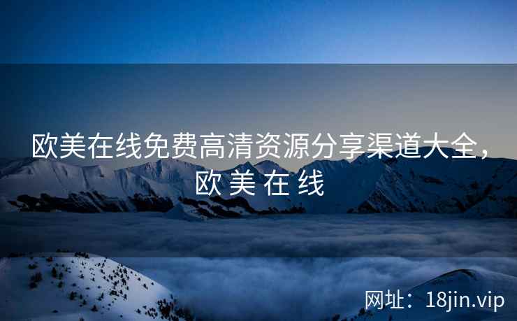欧美在线免费高清资源分享渠道大全，欧 美 在 线