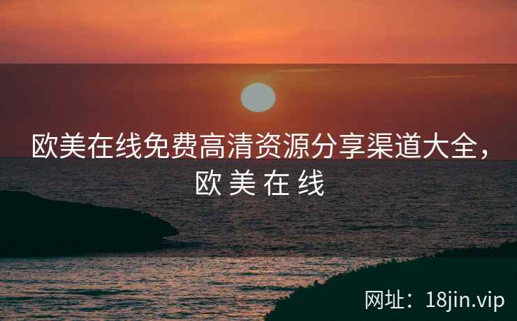 欧美在线免费高清资源分享渠道大全，欧 美 在 线