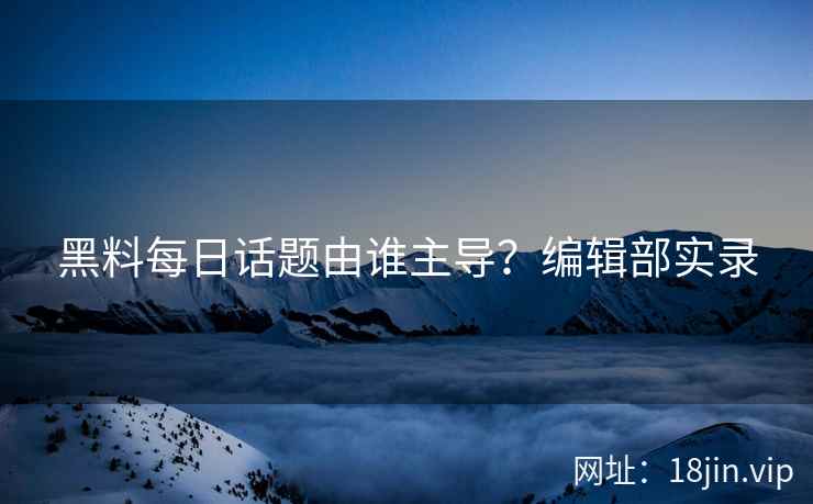 黑料每日话题由谁主导？编辑部实录