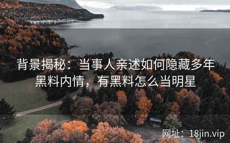 背景揭秘：当事人亲述如何隐藏多年黑料内情，有黑料怎么当明星